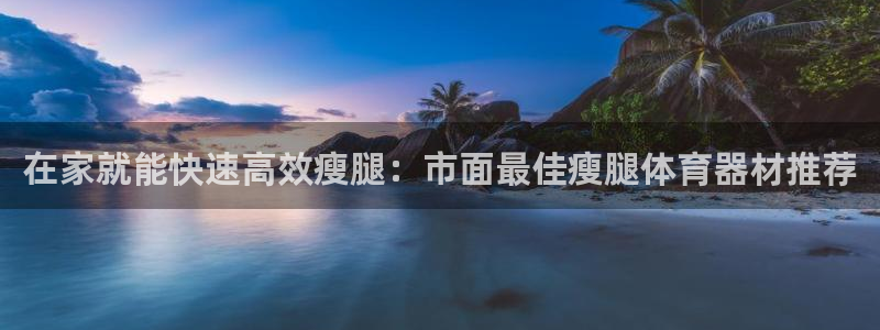 耀世娱乐平台注册登录：在家就能快速高效瘦腿：市面最佳