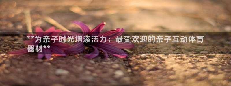 耀世娱乐注册账号：**为亲子时光增添活力：最受欢迎的